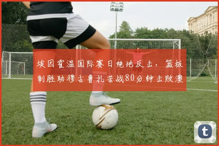 埃因霍温国际赛日绝地反击,篮板制胜助穆古鲁扎苦战80分钟击败澳大利亚