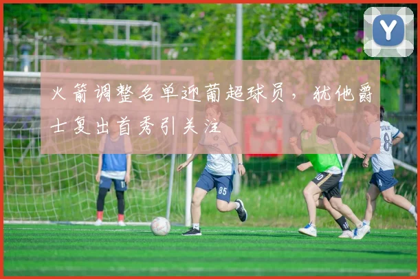 火箭调整名单迎葡超球员，犹他爵士复出首秀引关注