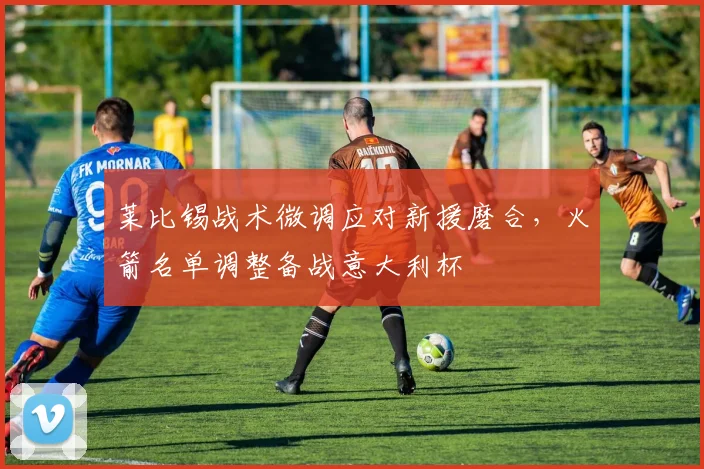 莱比锡战术微调应对新援磨合，火箭名单调整备