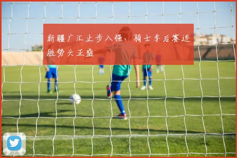 新疆广汇止步八强，骑士季后赛连胜势头正盛