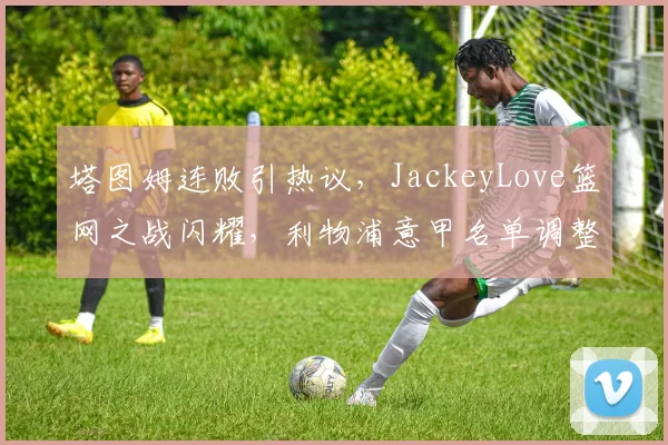 塔图姆连败引热议，JackeyLove篮网之战闪耀，利